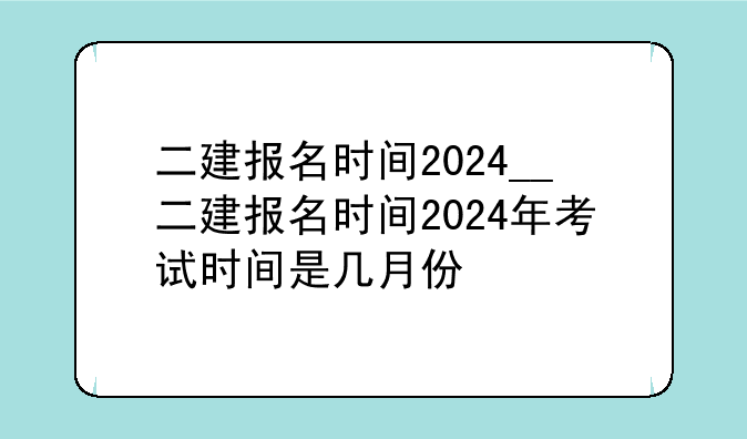 二建报名时间2024__二建报名时间2024年考试时间是几月份