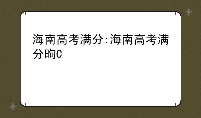 海南高考满分:海南高考满分是多少分2024