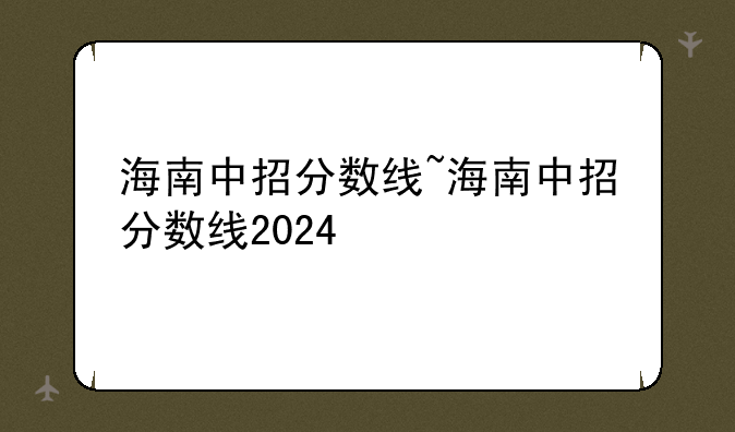 海南中招分数线~海南中招分数线2024