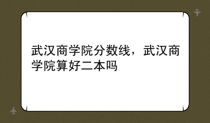 武汉商学院分数线，武汉商学院算好二本吗