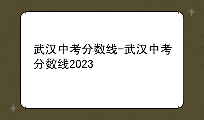 武汉中考分数线-武汉中考分数线2023