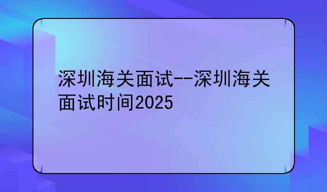 深圳海关面试--深圳海关面试时间2025