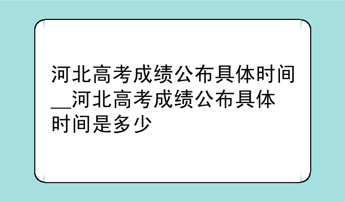 河北高考成绩公布具体时间__河北高考成绩公布具体时间是多少
