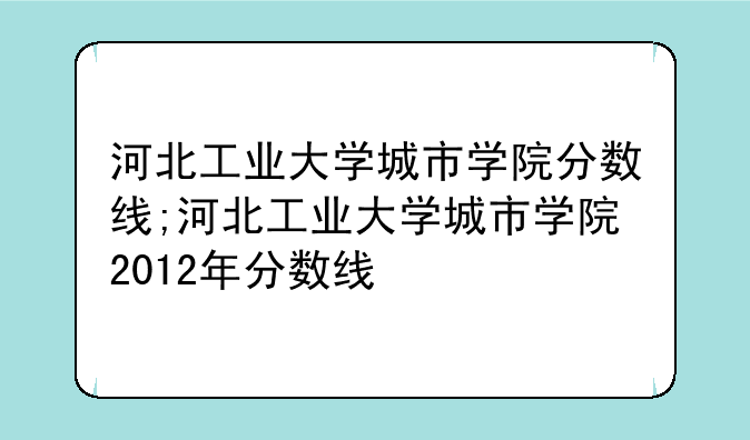 河北工业大学城市学院分数线;河北工业大学城市学院2012年分数线