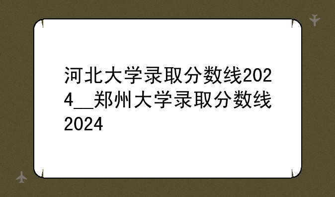 河北大学录取分数线2024__郑州大学录取分数线2024
