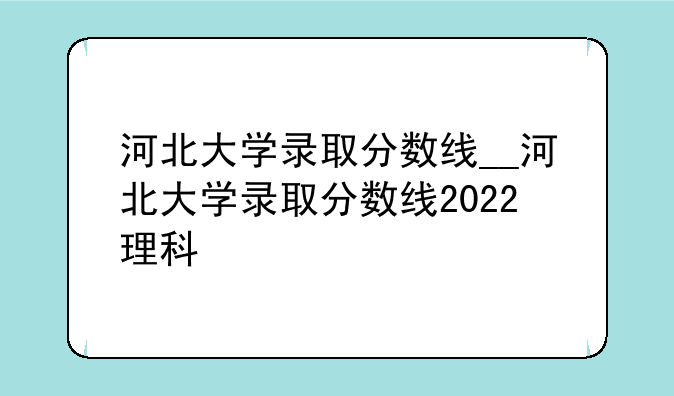 河北大学录取分数线__河北大学录取分数线2022理科