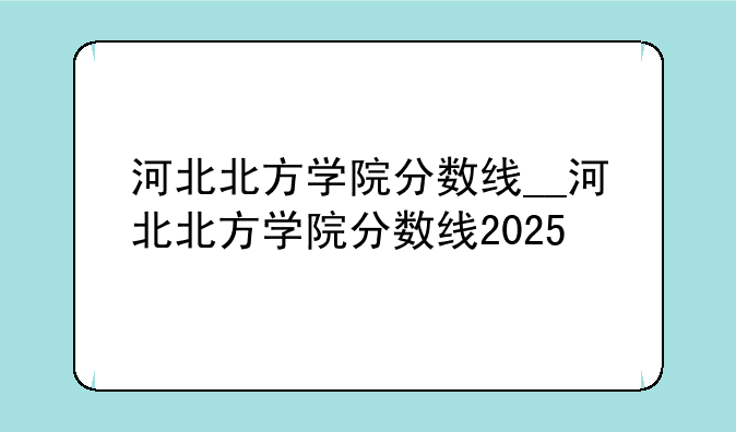 河北北方学院分数线__河北北方学院分数线2025