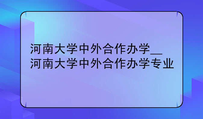 河南大学中外合作办学__河南大学中外合作办学专业