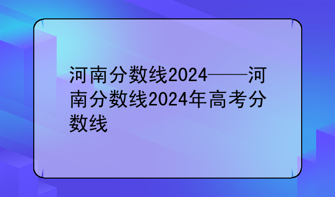 河南分数线2024——河南分数线2024年高考分数线