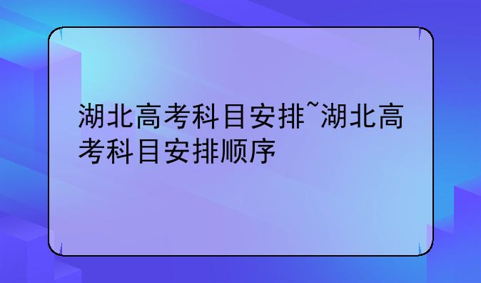 湖北高考科目安排~湖北高考科目安排顺序