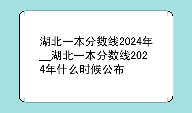 湖北一本分数线2024年__湖北一本分数线2024年什么时候公布