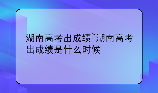 湖南高考出成绩~湖南高考出成绩是什么时候
