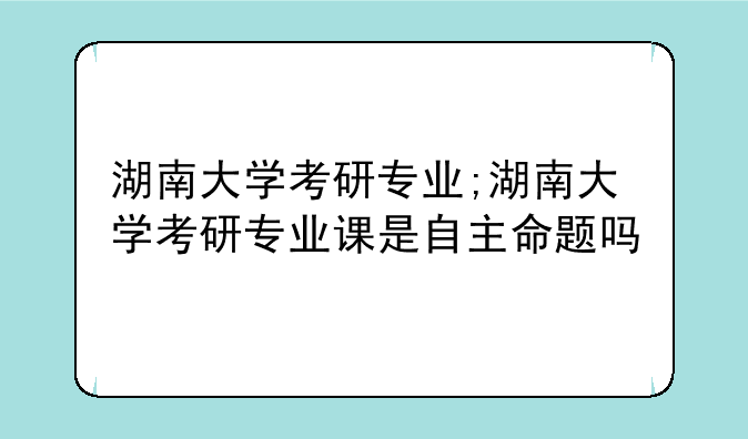湖南大学考研专业;湖南大学考研专业课是自主命题吗