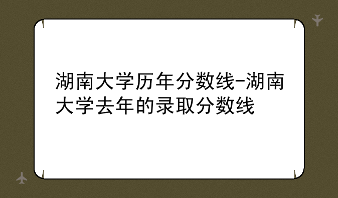 湖南大学历年分数线-湖南大学去年的录取分数线