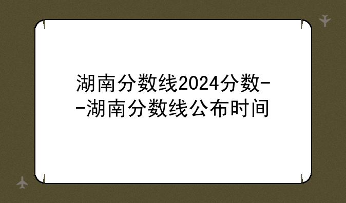 湖南分数线2024分数--湖南分数线公布时间