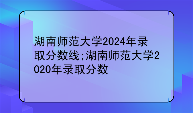 湖南师范大学2024年录取分数线;湖南师范大学2020年录取分数