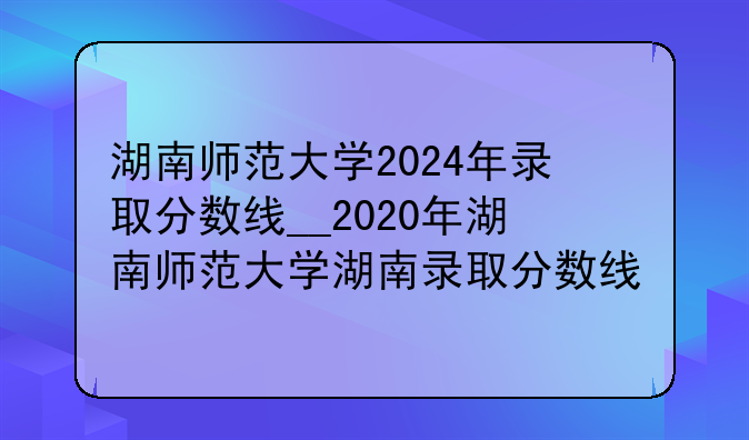 湖南师范大学2024年录取分数线__2020年湖南师范大学湖南录取分数线