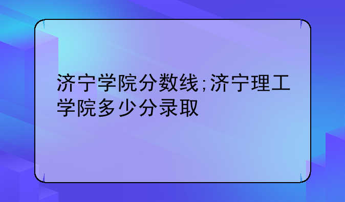 济宁学院分数线;济宁理工学院多少分录取