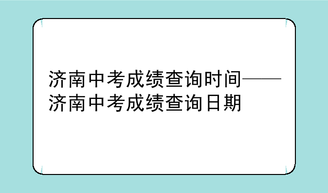济南中考成绩查询时间——济南中考成绩查询日期
