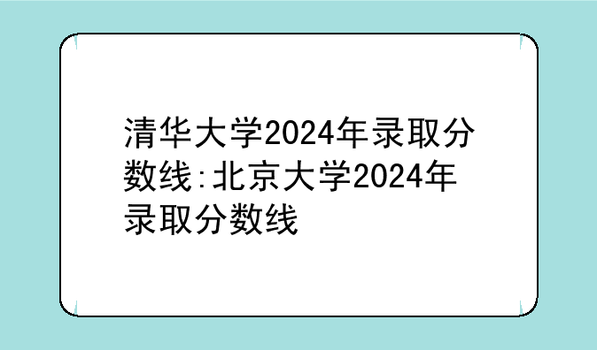 清华大学2024年录取分数线:北京大学2024年录取分数线