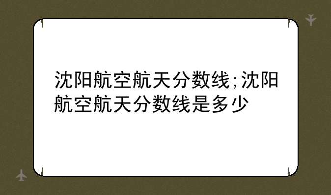 沈阳航空航天分数线;沈阳航空航天分数线是多少