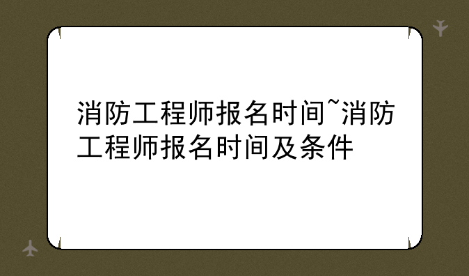 消防工程师报名时间~消防工程师报名时间及条件