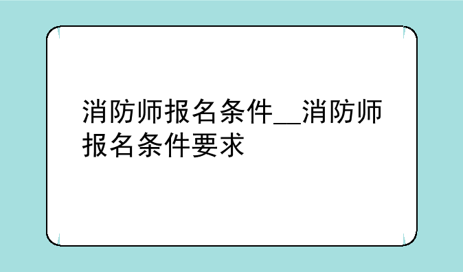 消防师报名条件__消防师报名条件要求