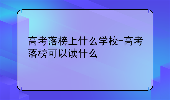 高考落榜上什么学校-高考落榜可以读什么