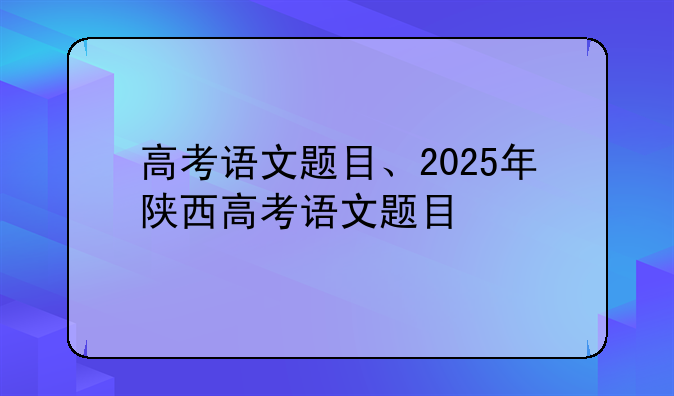 高考语文题目、2025年陕西高考语文题目