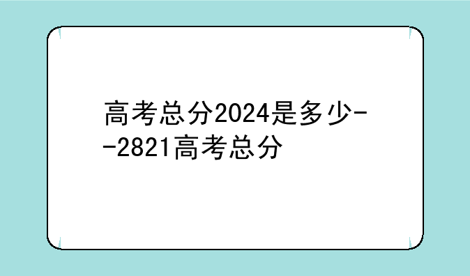 高考总分2024是多少--2821高考总分