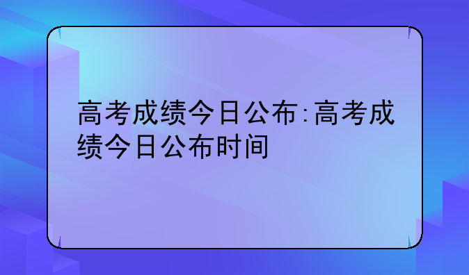 高考成绩今日公布:高考成绩今日公布时间
