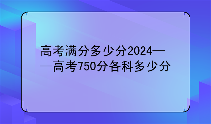 高考满分多少分2024——高考750分各科多少分