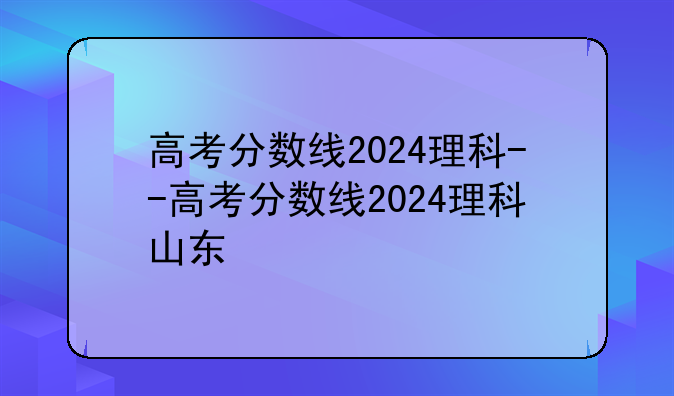 高考分数线2024理科--高考分数线2024理科山东