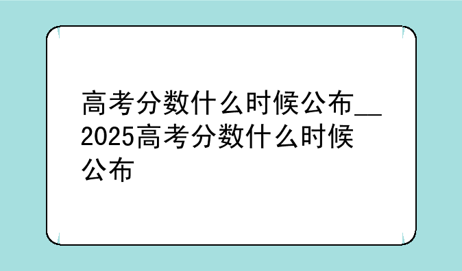 高考分数什么时候公布__2025高考分数什么时候公布