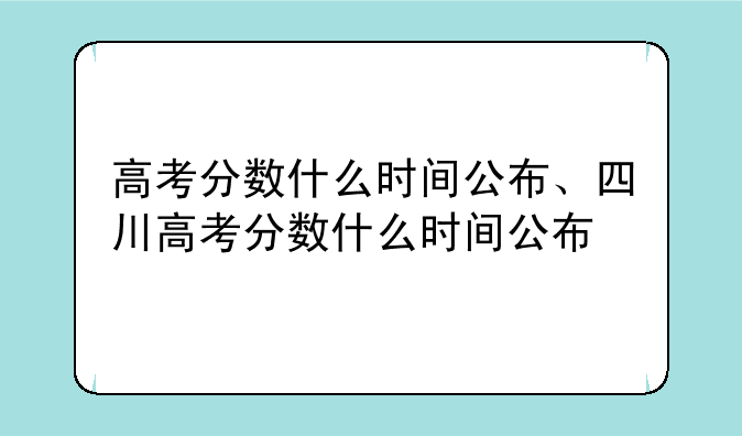 高考分数什么时间公布、四川高考分数什么时间公布