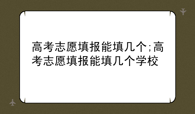 高考志愿填报能填几个;高考志愿填报能填几个学校