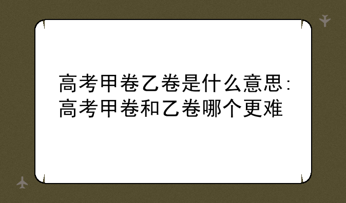 高考甲卷乙卷是什么意思:高考甲卷和乙卷哪个更难