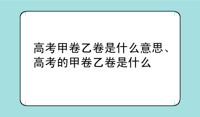 高考甲卷乙卷是什么意思、高考的甲卷乙卷是什么