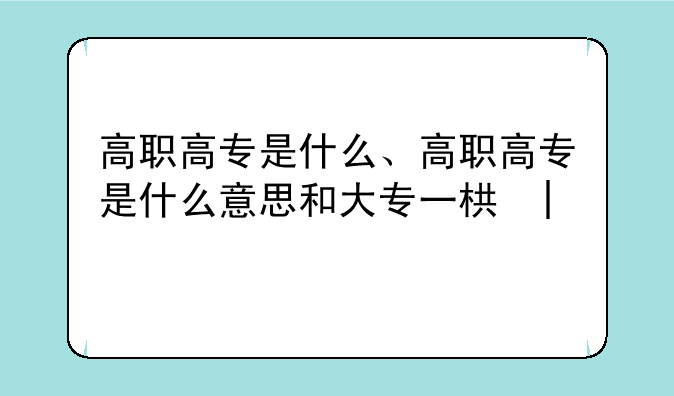 高职高专是什么、高职高专是什么意思和大专一样吗