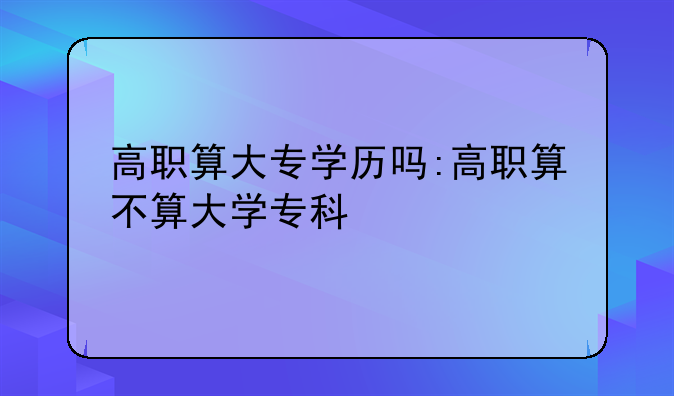 高职算大专学历吗:高职算不算大学专科