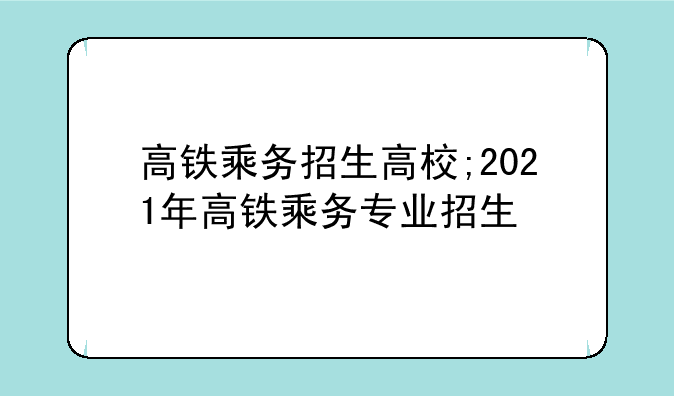 高铁乘务招生高校;2021年高铁乘务专业招生