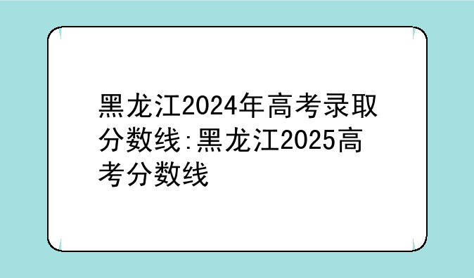 黑龙江2024年高考录取分数线:黑龙江2025高考分数线