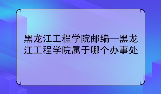 黑龙江工程学院邮编—黑龙江工程学院属于哪个办事处