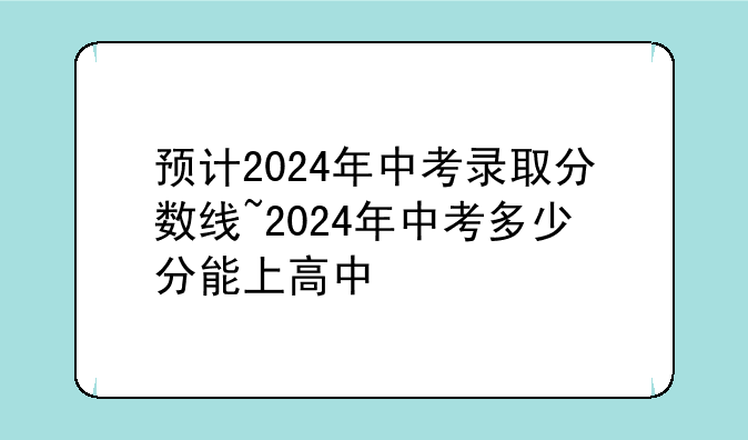 预计2024年中考录取分数线~2024年中考多少分能上高中