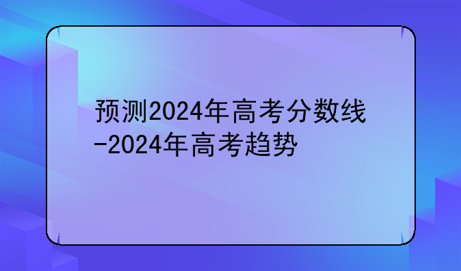 预测2024年高考分数线-2024年高考趋势