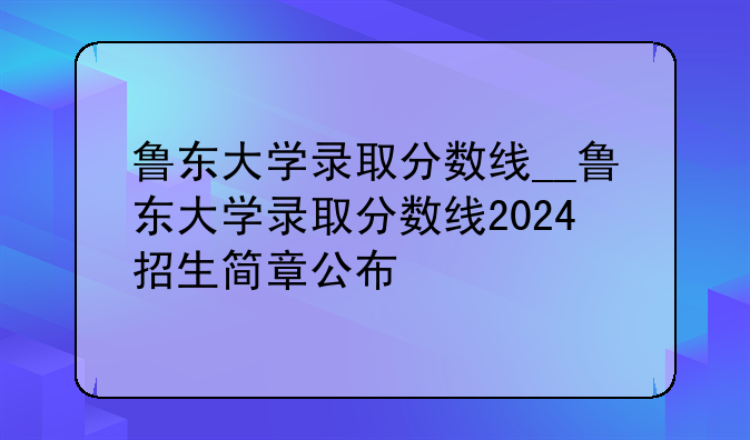 鲁东大学录取分数线__鲁东大学录取分数线2024招生简章公布