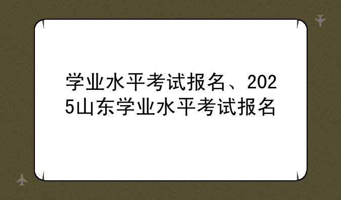 学业水平考试报名、2025山东学业水平考试报名