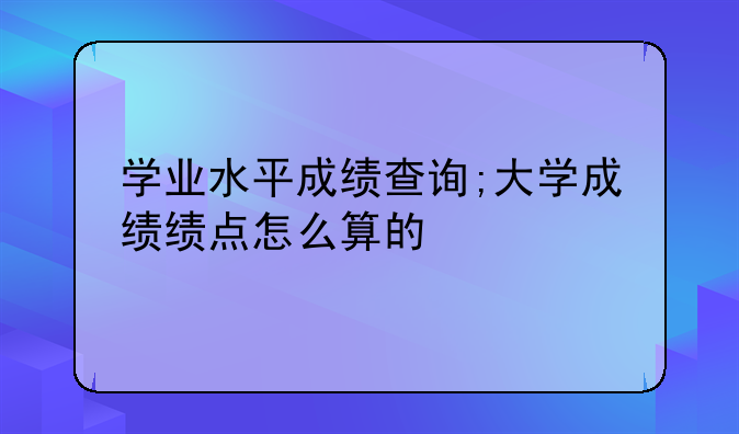 学业水平成绩查询;大学成绩绩点怎么算的