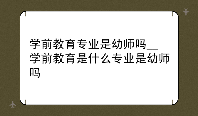 学前教育专业是幼师吗__学前教育是什么专业是幼师吗