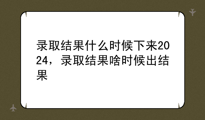 录取结果什么时候下来2024，录取结果啥时候出结果